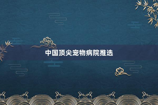 中国顶尖宠物病院推选