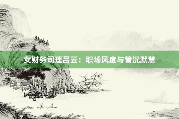 女财务司理吕云：职场风度与管沉默慧